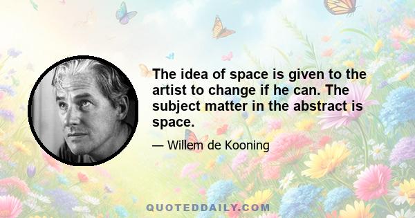 The idea of space is given to the artist to change if he can. The subject matter in the abstract is space.