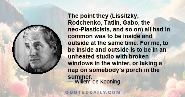 The point they (Lissitzky, Rodchenko, Tatlin, Gabo, the neo-Plasticists, and so on) all had in common was to be inside and outside at the same time. For me, to be inside and outside is to be in an unheated studio with