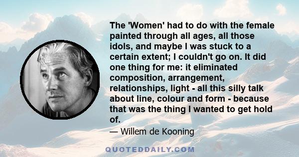 The 'Women' had to do with the female painted through all ages, all those idols, and maybe I was stuck to a certain extent; I couldn't go on. It did one thing for me: it eliminated composition, arrangement,