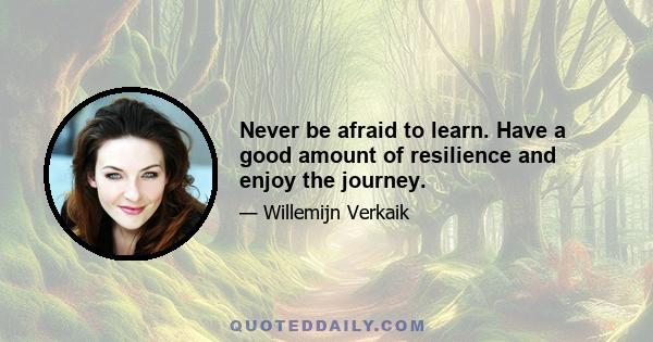 Never be afraid to learn. Have a good amount of resilience and enjoy the journey.