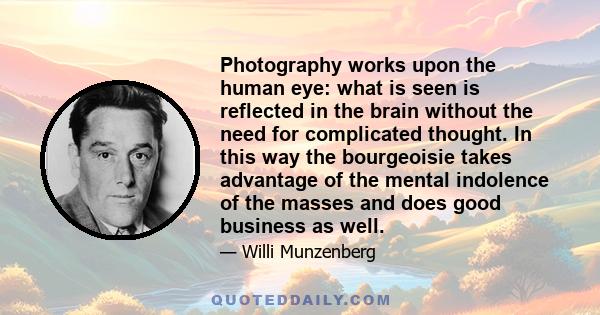 Photography works upon the human eye: what is seen is reflected in the brain without the need for complicated thought. In this way the bourgeoisie takes advantage of the mental indolence of the masses and does good