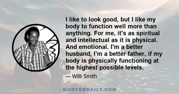 I like to look good, but I like my body to function well more than anything. For me, it's as spiritual and intellectual as it is physical. And emotional. I'm a better husband, I'm a better father, if my body is