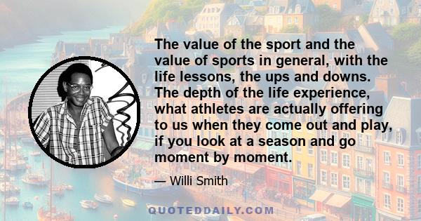 The value of the sport and the value of sports in general, with the life lessons, the ups and downs. The depth of the life experience, what athletes are actually offering to us when they come out and play, if you look