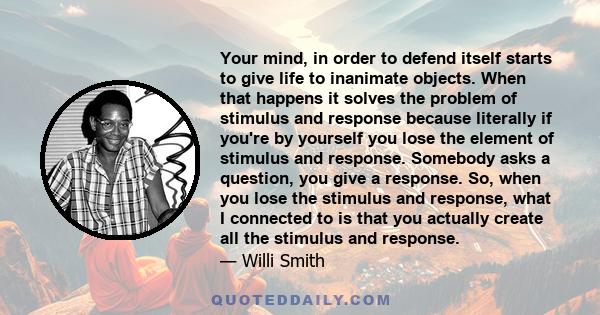 Your mind, in order to defend itself starts to give life to inanimate objects. When that happens it solves the problem of stimulus and response because literally if you're by yourself you lose the element of stimulus