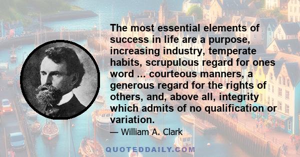 The most essential elements of success in life are a purpose, increasing industry, temperate habits, scrupulous regard for ones word ... courteous manners, a generous regard for the rights of others, and, above all,