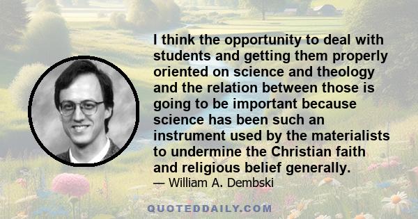 I think the opportunity to deal with students and getting them properly oriented on science and theology and the relation between those is going to be important because science has been such an instrument used by the