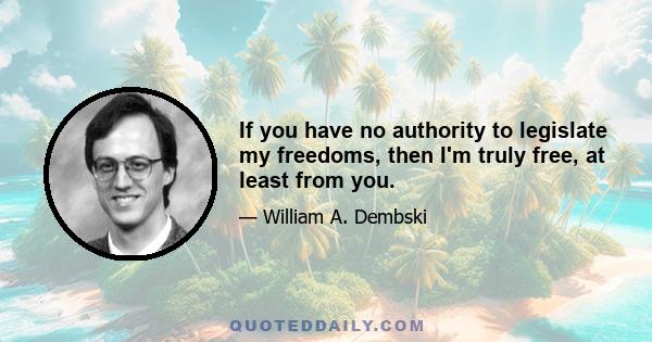 If you have no authority to legislate my freedoms, then I'm truly free, at least from you.