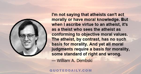 I'm not saying that atheists can't act morally or have moral knowledge. But when I ascribe virtue to an atheist, it's as a theist who sees the atheist as conforming to objective moral values. The atheist, by contrast,