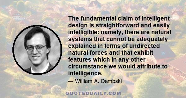 The fundamental claim of intelligent design is straightforward and easily intelligible: namely, there are natural systems that cannot be adequately explained in terms of undirected natural forces and that exhibit