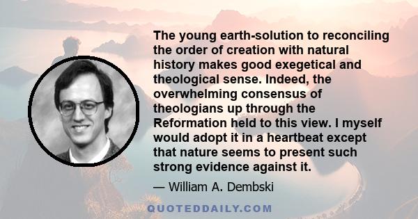 The young earth-solution to reconciling the order of creation with natural history makes good exegetical and theological sense. Indeed, the overwhelming consensus of theologians up through the Reformation held to this