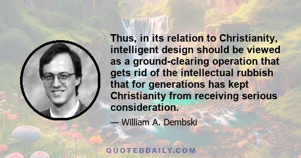 Thus, in its relation to Christianity, intelligent design should be viewed as a ground-clearing operation that gets rid of the intellectual rubbish that for generations has kept Christianity from receiving serious