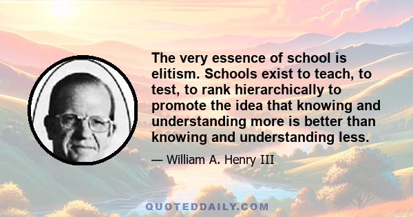 The very essence of school is elitism. Schools exist to teach, to test, to rank hierarchically to promote the idea that knowing and understanding more is better than knowing and understanding less.