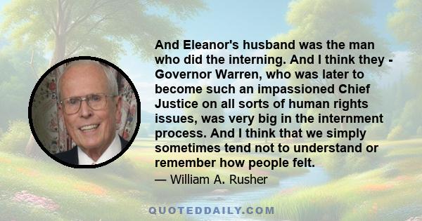 And Eleanor's husband was the man who did the interning. And I think they - Governor Warren, who was later to become such an impassioned Chief Justice on all sorts of human rights issues, was very big in the internment