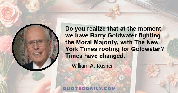 Do you realize that at the moment we have Barry Goldwater fighting the Moral Majority, with The New York Times rooting for Goldwater? Times have changed.