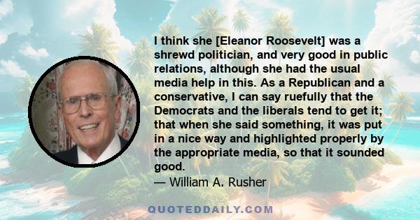 I think she [Eleanor Roosevelt] was a shrewd politician, and very good in public relations, although she had the usual media help in this. As a Republican and a conservative, I can say ruefully that the Democrats and