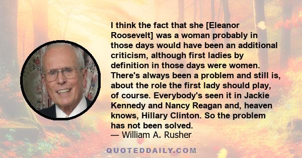 I think the fact that she [Eleanor Roosevelt] was a woman probably in those days would have been an additional criticism, although first ladies by definition in those days were women. There's always been a problem and