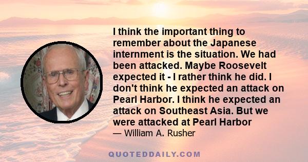 I think the important thing to remember about the Japanese internment is the situation. We had been attacked. Maybe Roosevelt expected it - I rather think he did. I don't think he expected an attack on Pearl Harbor. I