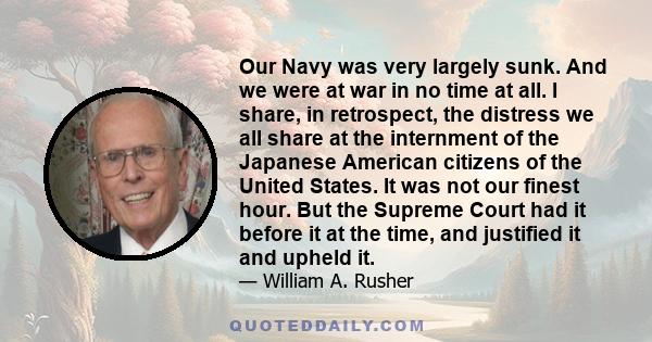 Our Navy was very largely sunk. And we were at war in no time at all. I share, in retrospect, the distress we all share at the internment of the Japanese American citizens of the United States. It was not our finest