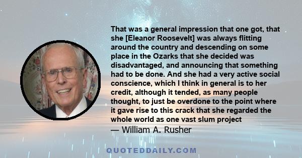 That was a general impression that one got, that she [Eleanor Roosevelt] was always flitting around the country and descending on some place in the Ozarks that she decided was disadvantaged, and announcing that