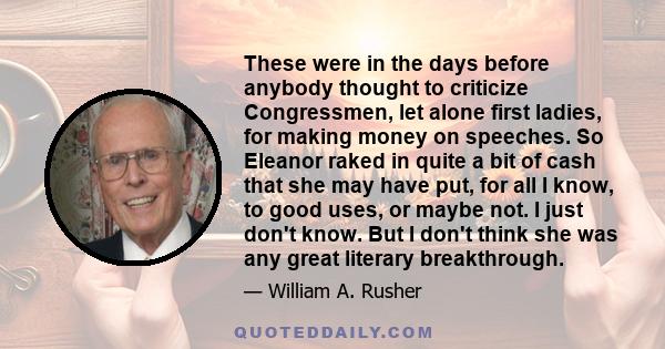 These were in the days before anybody thought to criticize Congressmen, let alone first ladies, for making money on speeches. So Eleanor raked in quite a bit of cash that she may have put, for all I know, to good uses,