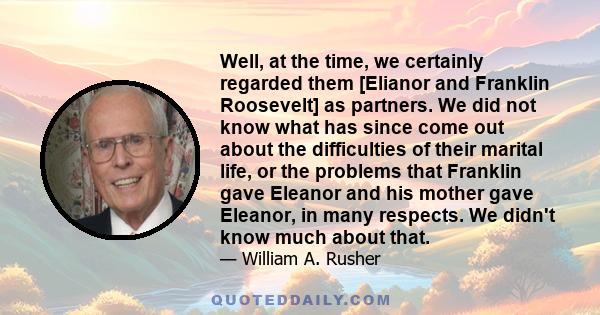 Well, at the time, we certainly regarded them [Elianor and Franklin Roosevelt] as partners. We did not know what has since come out about the difficulties of their marital life, or the problems that Franklin gave