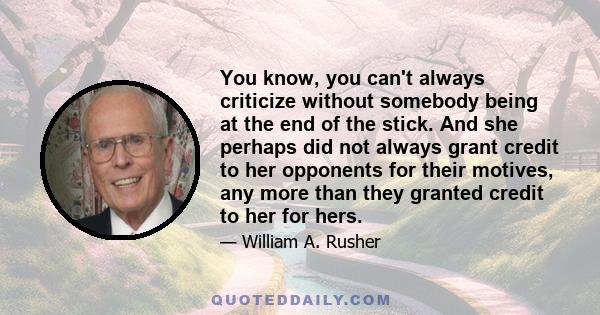 You know, you can't always criticize without somebody being at the end of the stick. And she perhaps did not always grant credit to her opponents for their motives, any more than they granted credit to her for hers.