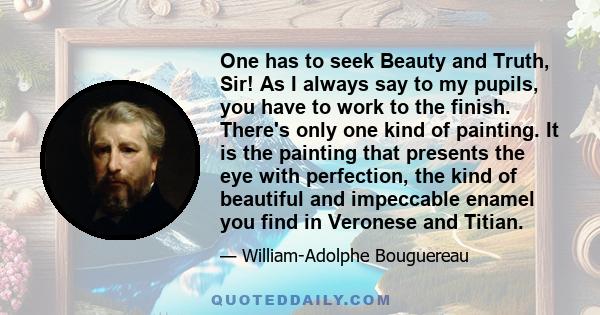 One has to seek Beauty and Truth, Sir! As I always say to my pupils, you have to work to the finish. There's only one kind of painting. It is the painting that presents the eye with perfection, the kind of beautiful and 