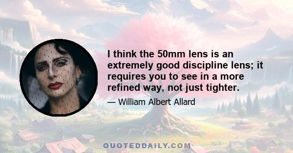 I think the 50mm lens is an extremely good discipline lens; it requires you to see in a more refined way, not just tighter.