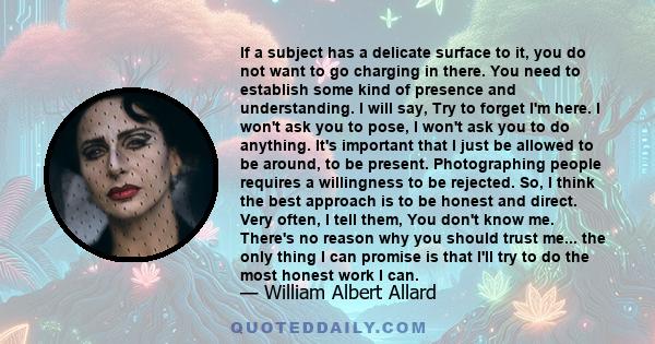 If a subject has a delicate surface to it, you do not want to go charging in there. You need to establish some kind of presence and understanding. I will say, Try to forget I'm here. I won't ask you to pose, I won't ask 