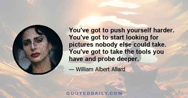 You've got to push yourself harder. You've got to start looking for pictures nobody else could take. You've got to take the tools you have and probe deeper.