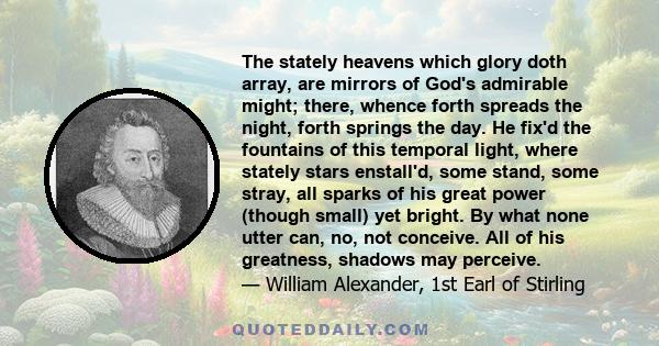 The stately heavens which glory doth array, are mirrors of God's admirable might; there, whence forth spreads the night, forth springs the day. He fix'd the fountains of this temporal light, where stately stars