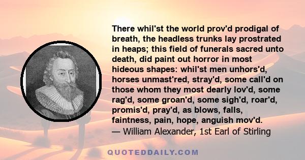 There whil'st the world prov'd prodigal of breath, the headless trunks lay prostrated in heaps; this field of funerals sacred unto death, did paint out horror in most hideous shapes: whil'st men unhors'd, horses