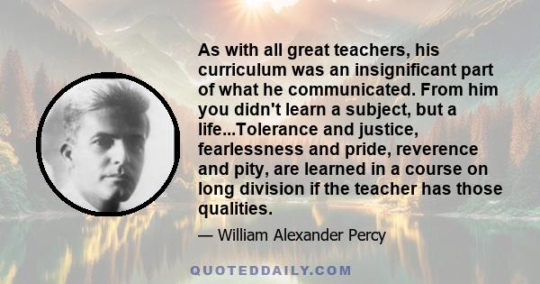 As with all great teachers, his curriculum was an insignificant part of what he communicated. From him you didn't learn a subject, but a life...Tolerance and justice, fearlessness and pride, reverence and pity, are