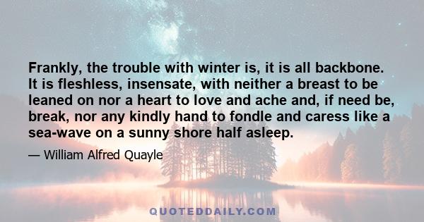 Frankly, the trouble with winter is, it is all backbone. It is fleshless, insensate, with neither a breast to be leaned on nor a heart to love and ache and, if need be, break, nor any kindly hand to fondle and caress