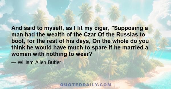 And said to myself, as I lit my cigar, Supposing a man had the wealth of the Czar Of the Russias to boot, for the rest of his days, On the whole do you think he would have much to spare If he married a woman with