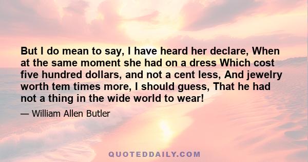 But I do mean to say, I have heard her declare, When at the same moment she had on a dress Which cost five hundred dollars, and not a cent less, And jewelry worth tem times more, I should guess, That he had not a thing