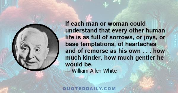 If each man or woman could understand that every other human life is as full of sorrows, or joys, or base temptations, of heartaches and of remorse as his own . . . how much kinder, how much gentler he would be.