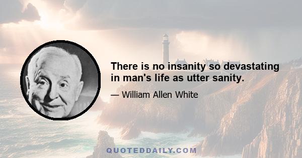 There is no insanity so devastating in man's life as utter sanity.