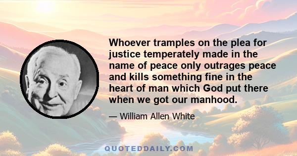 Whoever tramples on the plea for justice temperately made in the name of peace only outrages peace and kills something fine in the heart of man which God put there when we got our manhood.