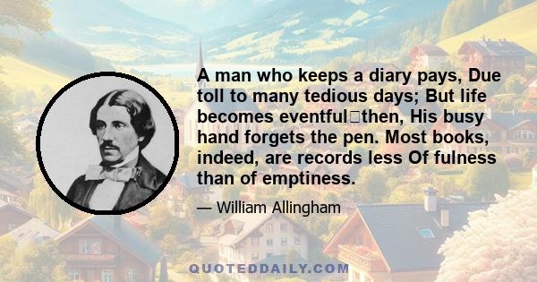 A man who keeps a diary pays, Due toll to many tedious days; But life becomes eventfulthen, His busy hand forgets the pen. Most books, indeed, are records less Of fulness than of emptiness.