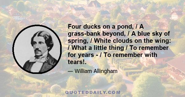 Four ducks on a pond, / A grass-bank beyond, / A blue sky of spring, / White clouds on the wing: / What a little thing / To remember for years - / To remember with tears!.