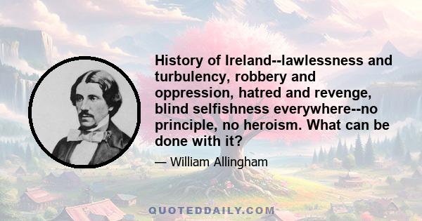 History of Ireland--lawlessness and turbulency, robbery and oppression, hatred and revenge, blind selfishness everywhere--no principle, no heroism. What can be done with it?