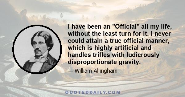 I have been an Official all my life, without the least turn for it. I never could attain a true official manner, which is highly artificial and handles trifles with ludicrously disproportionate gravity.