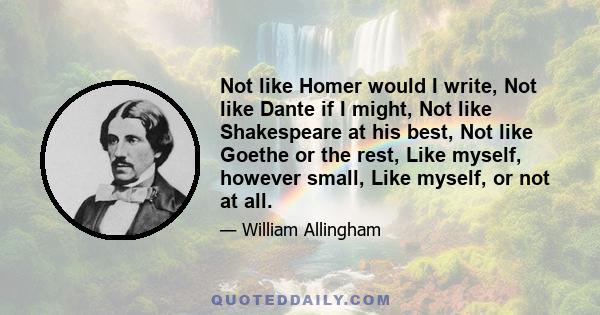 Not like Homer would I write, Not like Dante if I might, Not like Shakespeare at his best, Not like Goethe or the rest, Like myself, however small, Like myself, or not at all.