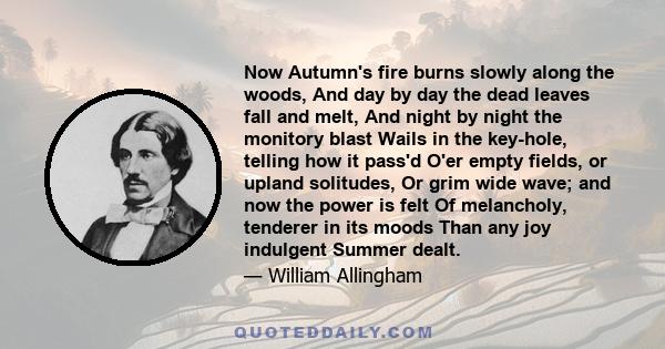 Now Autumn's fire burns slowly along the woods, And day by day the dead leaves fall and melt, And night by night the monitory blast Wails in the key-hole, telling how it pass'd O'er empty fields, or upland solitudes, Or 