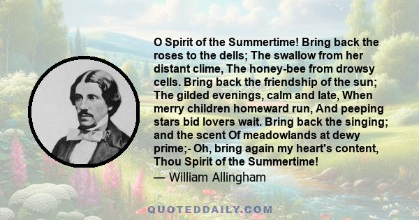 O Spirit of the Summertime! Bring back the roses to the dells; The swallow from her distant clime, The honey-bee from drowsy cells. Bring back the friendship of the sun; The gilded evenings, calm and late, When merry