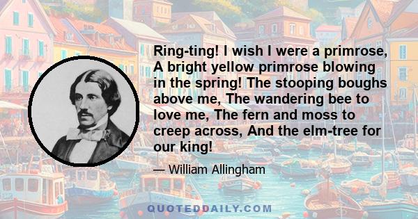 Ring-ting! I wish I were a primrose, A bright yellow primrose blowing in the spring! The stooping boughs above me, The wandering bee to love me, The fern and moss to creep across, And the elm-tree for our king!