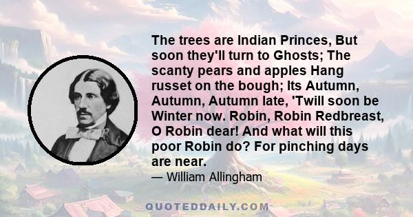 The trees are Indian Princes, But soon they'll turn to Ghosts; The scanty pears and apples Hang russet on the bough; Its Autumn, Autumn, Autumn late, 'Twill soon be Winter now. Robin, Robin Redbreast, O Robin dear! And