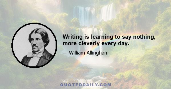 Writing is learning to say nothing, more cleverly every day.