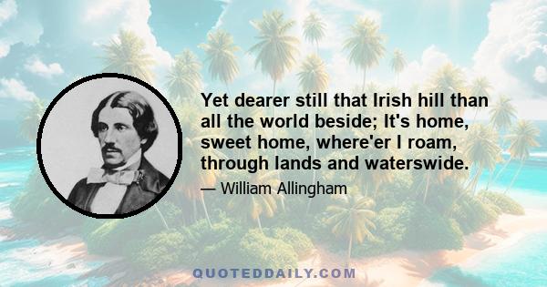 Yet dearer still that Irish hill than all the world beside; It's home, sweet home, where'er I roam, through lands and waterswide.